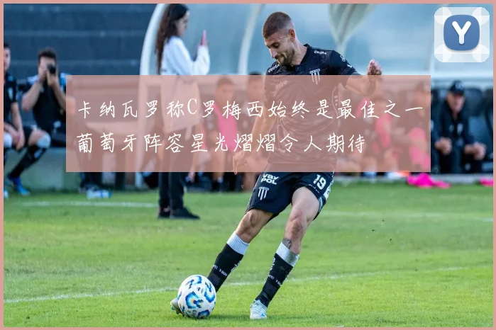 卡纳瓦罗称C罗梅西始终是最佳之一葡萄牙阵容星光熠熠令人期待
