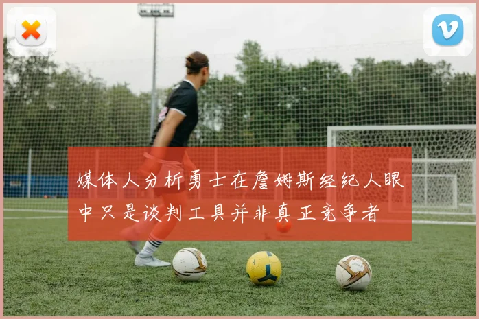 媒体人分析勇士在詹姆斯经纪人眼中只是谈判工具并非真正竞争者