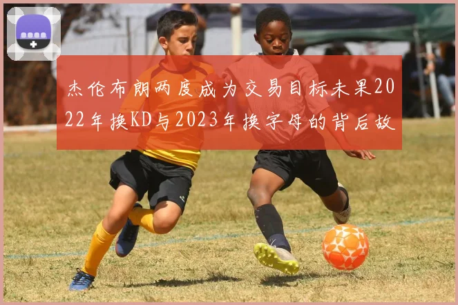 杰伦布朗两度成为交易目标未果2022年换KD与2023年换字母的背后故事