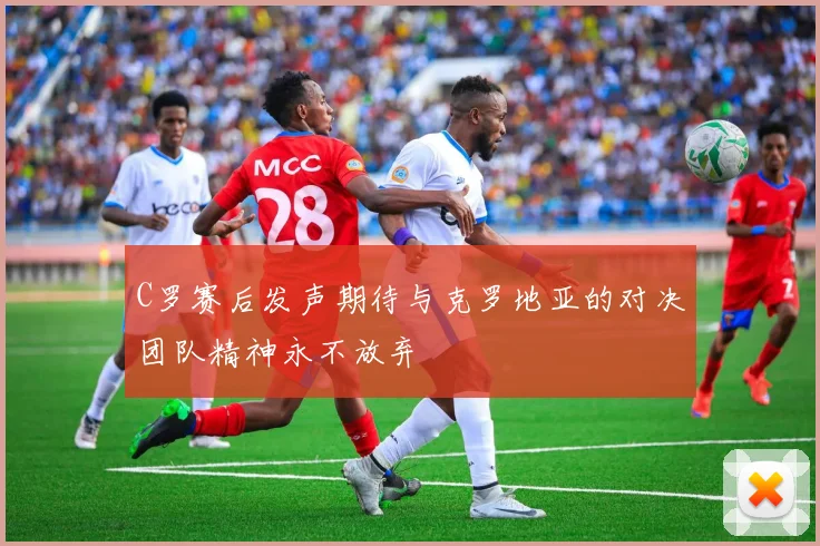 C罗赛后发声期待与克罗地亚的对决团队精神永不放弃