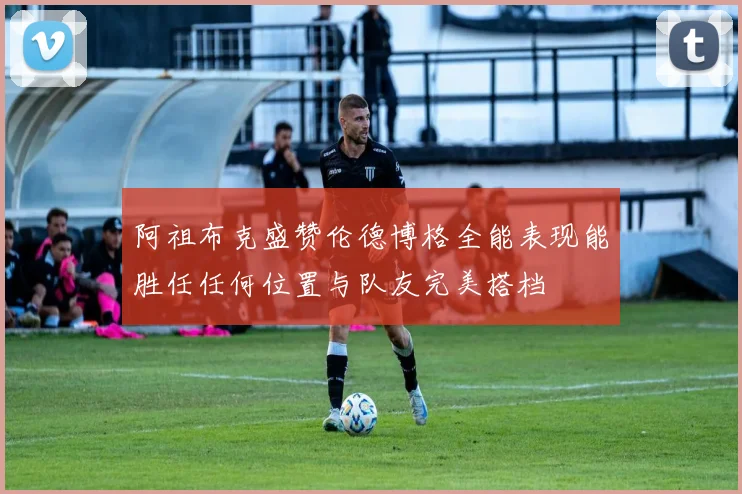 阿祖布克盛赞伦德博格全能表现能胜任任何位置与队友完美搭档