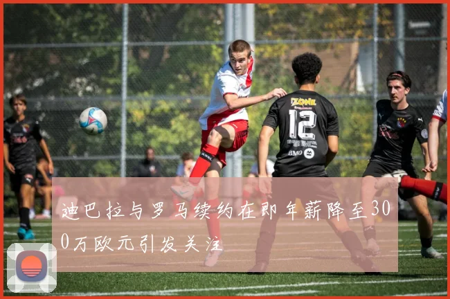 迪巴拉与罗马续约在即年薪降至300万欧元引发关注
