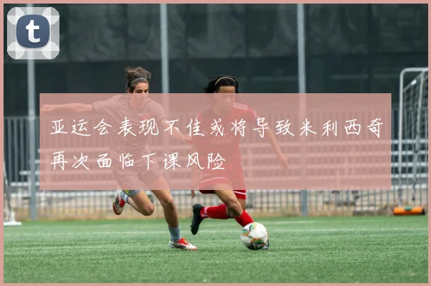 亚运会表现不佳或将导致米利西奇再次面临下课风险