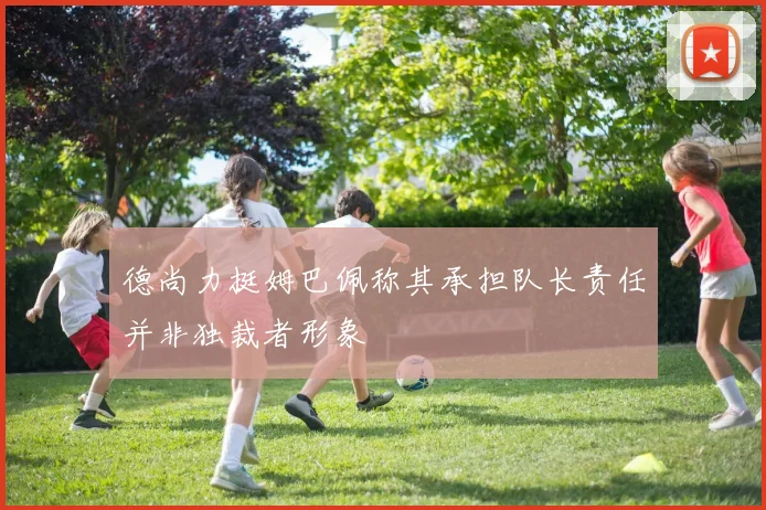 德尚力挺姆巴佩称其承担队长责任并非独裁者形象