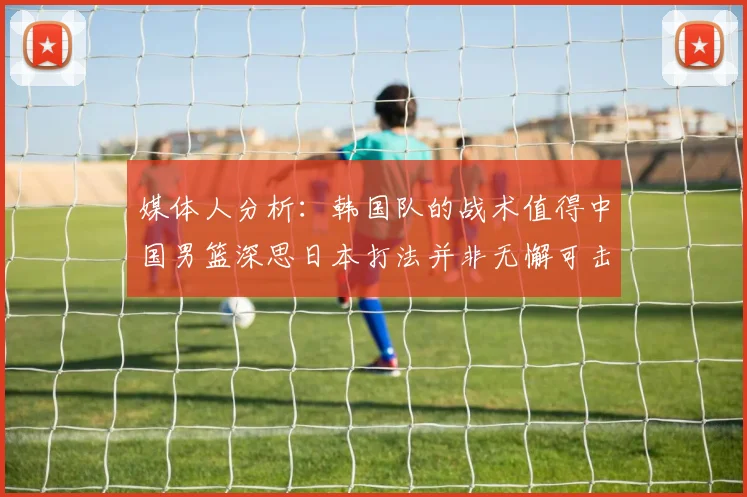 媒体人分析：韩国队的战术值得中国男篮深思日本打法并非无懈可击
