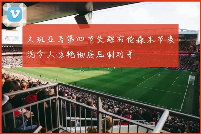 文班亚马第四节失踪布伦森末节表现令人惊艳彻底压制对手