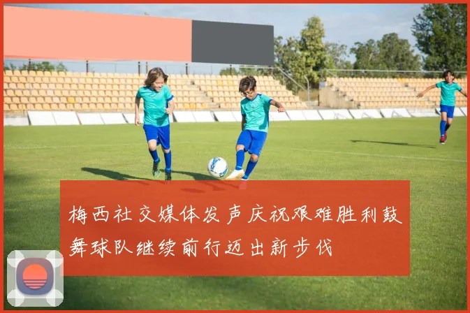梅西社交媒体发声庆祝艰难胜利鼓舞球队继续前行迈出新步伐