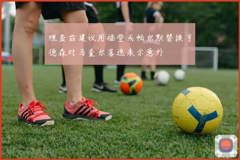 理查兹建议用福登或帕尔默替换亨德森对马奎尔落选表示意外