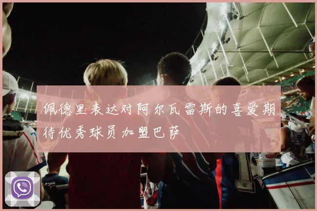 佩德里表达对阿尔瓦雷斯的喜爱期待优秀球员加盟巴萨