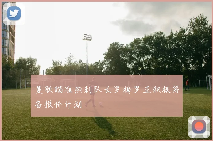 曼联瞄准热刺队长罗梅罗正积极筹备报价计划