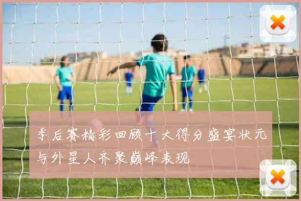 季后赛精彩回顾十大得分盛宴状元与外星人齐聚巅峰表现