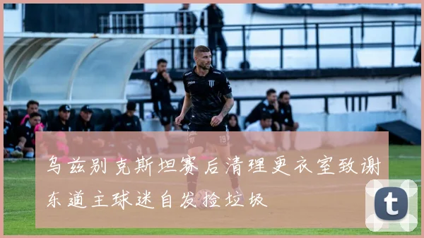 乌兹别克斯坦赛后清理更衣室致谢东道主球迷自发捡垃圾